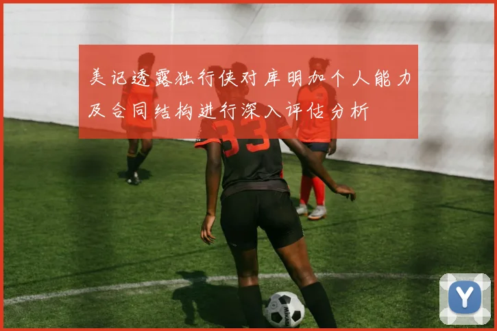 美记透露独行侠对库明加个人能力及合同结构进行深入评估分析