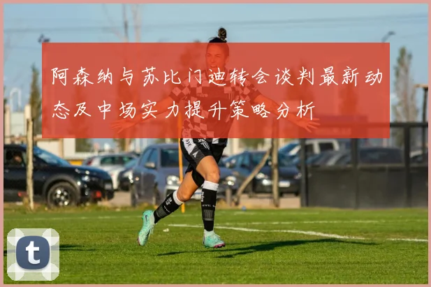 阿森纳与苏比门迪转会谈判最新动态及中场实力提升策略分析