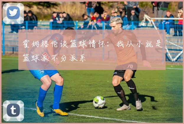 霍姆格伦谈篮球情怀：我从小就是篮球派不分派系