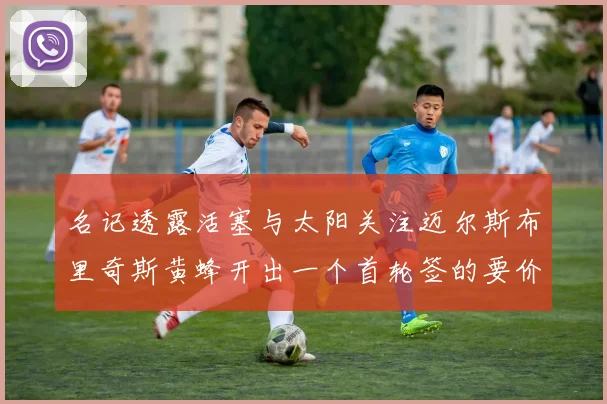 名记透露活塞与太阳关注迈尔斯布里奇斯黄蜂开出一个首轮签的要价