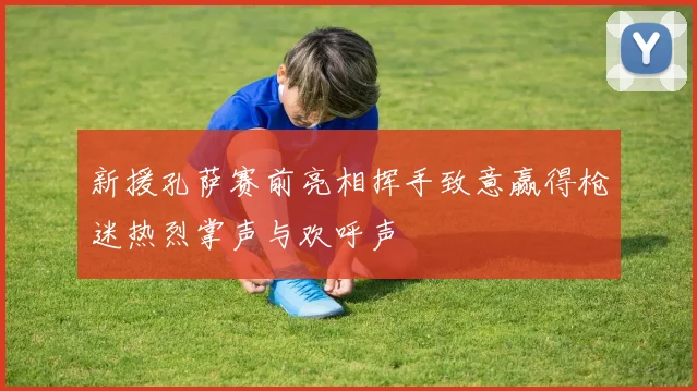 新援孔萨赛前亮相挥手致意赢得枪迷热烈掌声与欢呼声