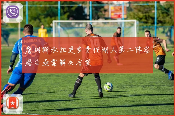詹姆斯承担更多责任湖人第二阵容磨合亟需解决方案