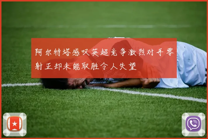 阿尔特塔感叹英超竞争激烈对手零射正却未能取胜令人失望