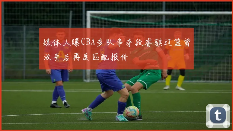 媒体人曝CBA多队争夺段睿骐辽篮曾放弃后再度匹配报价