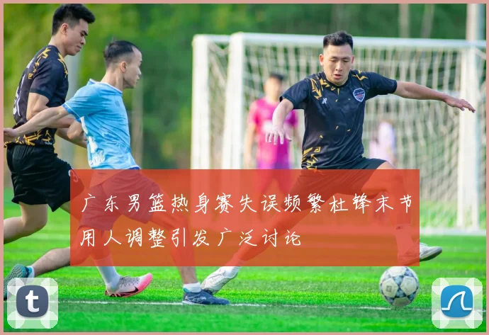 广东男篮热身赛失误频繁杜锋末节用人调整引发广泛讨论