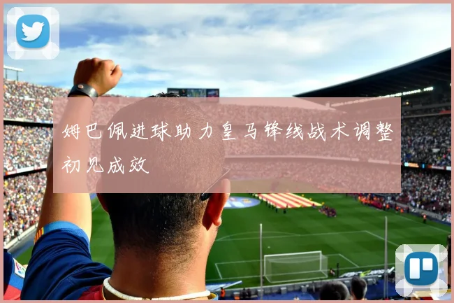 姆巴佩进球助力皇马锋线战术调整初见成效