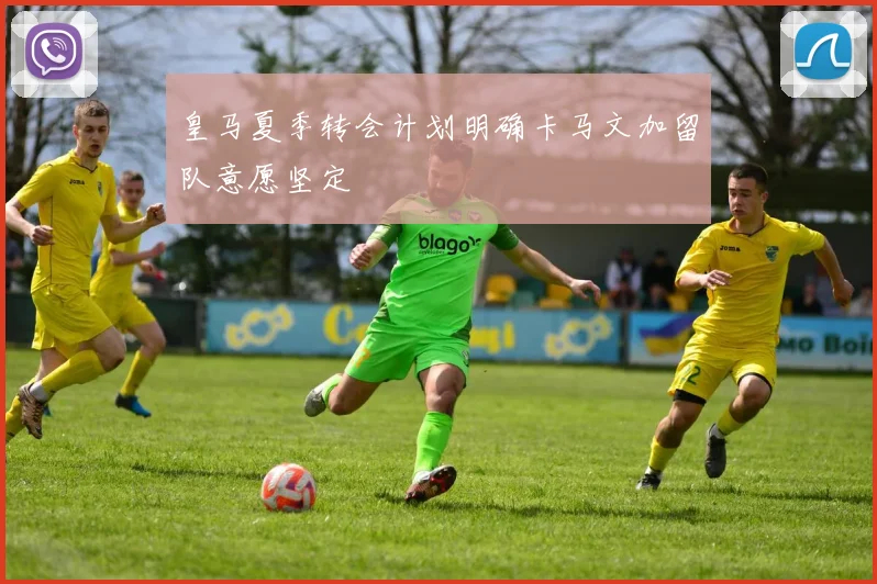 皇马夏季转会计划明确卡马文加留队意愿坚定