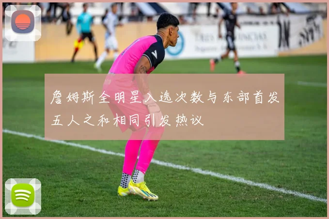 詹姆斯全明星入选次数与东部首发五人之和相同引发热议