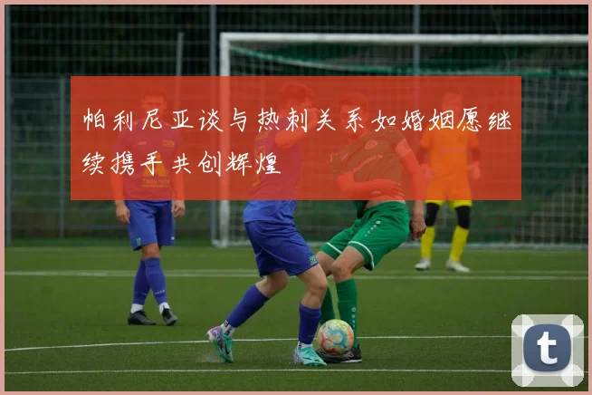 帕利尼亚谈与热刺关系如婚姻愿继续携手共创辉煌
