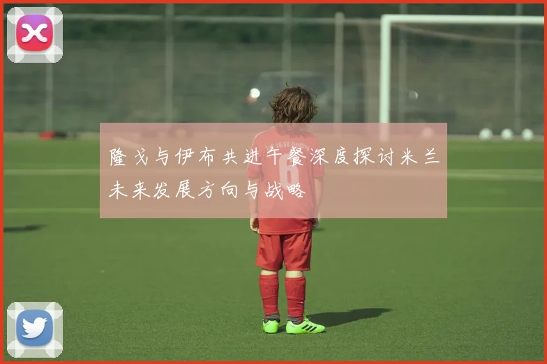 隆戈与伊布共进午餐深度探讨米兰未来发展方向与战略