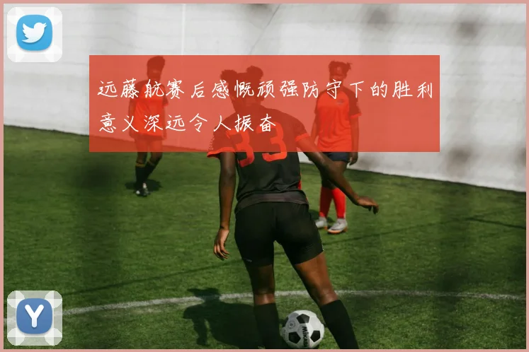 远藤航赛后感慨顽强防守下的胜利意义深远令人振奋