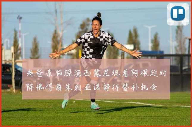 老爸亲临现场西蒙尼观看阿根廷对阵佛得角朱利亚诺静待替补机会